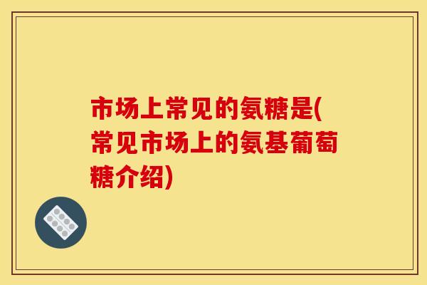 市场上常见的氨糖是(常见市场上的氨基葡萄糖介绍)