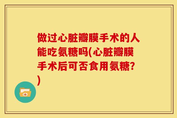 做过心脏瓣膜手术的人能吃氨糖吗(心脏瓣膜手术后可否食用氨糖？)