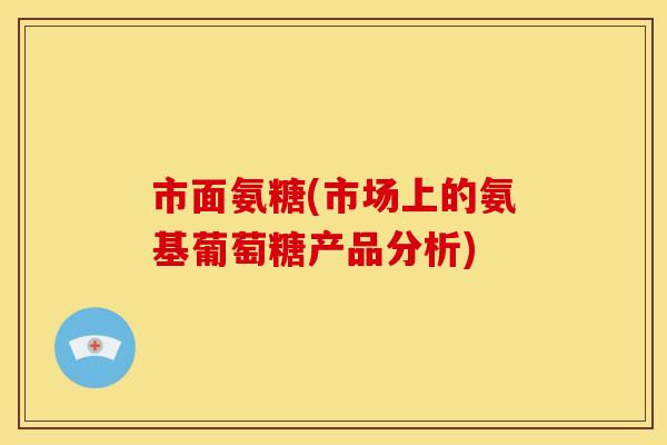 市面氨糖(市场上的氨基葡萄糖产品分析)