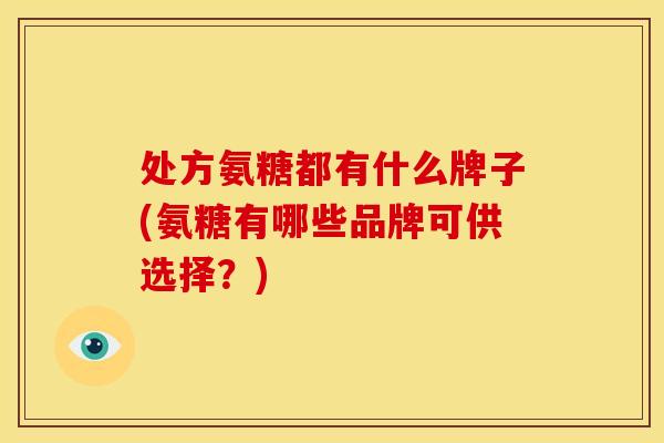处方氨糖都有什么牌子(氨糖有哪些品牌可供选择？)