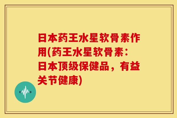 日本药王水星软骨素作用(药王水星软骨素：日本顶级保健品，有益关节健康)