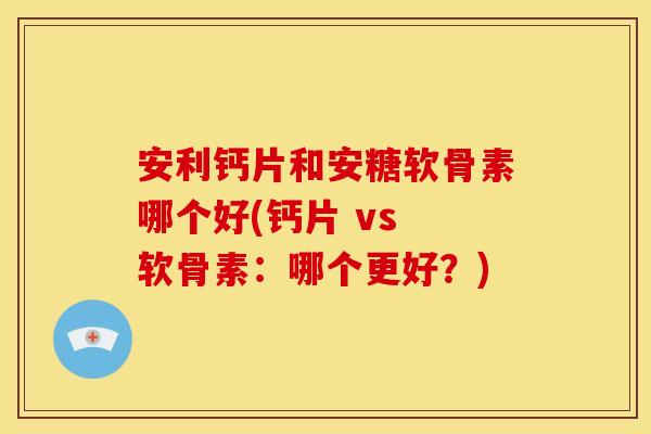 安利钙片和安糖软骨素哪个好(钙片 vs 软骨素：哪个更好？)