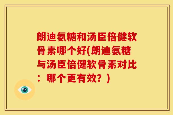 朗迪氨糖和汤臣倍健软骨素哪个好(朗迪氨糖与汤臣倍健软骨素对比：哪个更有效？)