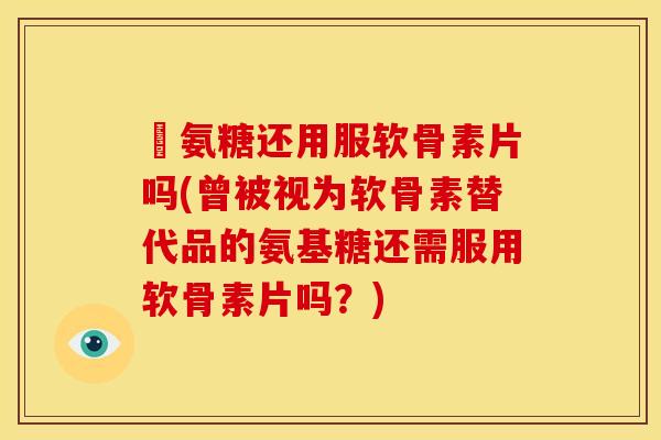 暍氨糖还用服软骨素片吗(曾被视为软骨素替代品的氨基糖还需服用软骨素片吗？)