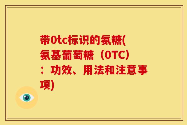 带0tc标识的氨糖(氨基葡萄糖（0TC）：功效、用法和注意事项)