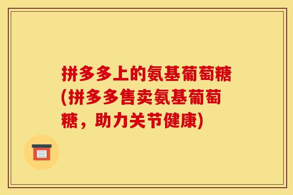 拼多多上的氨基葡萄糖(拼多多售卖氨基葡萄糖，助力关节健康)