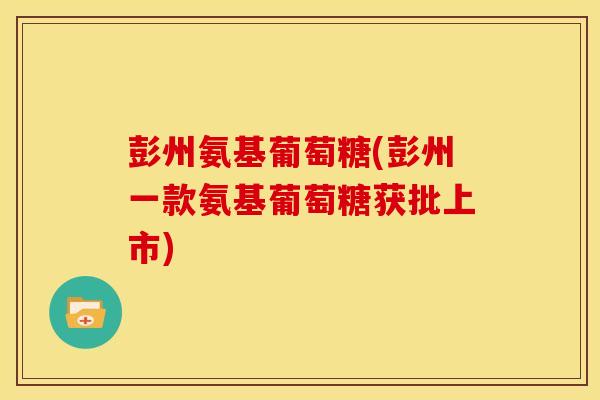 彭州氨基葡萄糖(彭州一款氨基葡萄糖获批上市)
