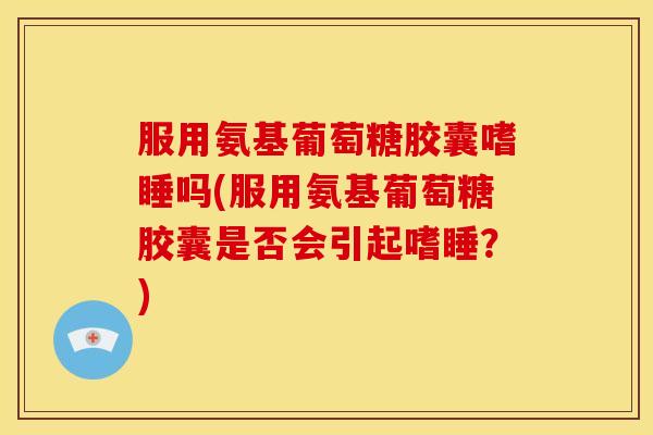 服用氨基葡萄糖胶囊嗜睡吗(服用氨基葡萄糖胶囊是否会引起嗜睡？)