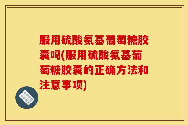 服用硫酸氨基葡萄糖胶囊吗(服用硫酸氨基葡萄糖胶囊的正确方法和注意事项)