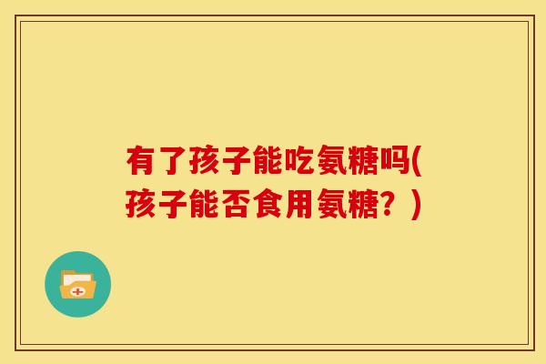 有了孩子能吃氨糖吗(孩子能否食用氨糖？)