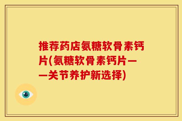 推荐药店氨糖软骨素钙片(氨糖软骨素钙片——关节养护新选择)