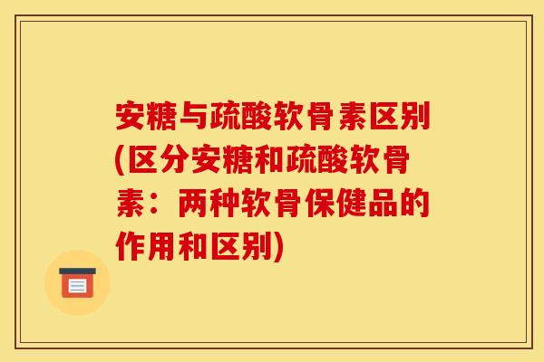 安糖与疏酸软骨素区别(区分安糖和疏酸软骨素：两种软骨保健品的作用和区别)