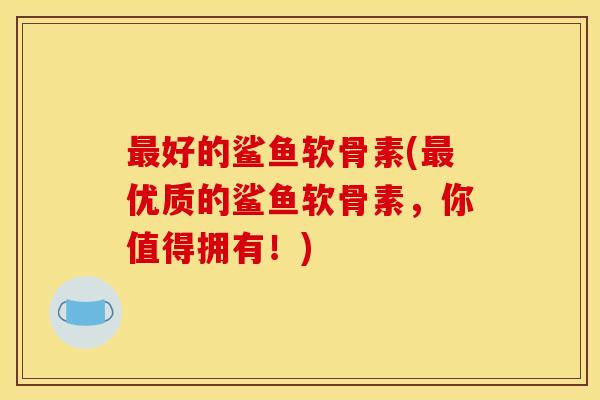 最好的鲨鱼软骨素(最优质的鲨鱼软骨素，你值得拥有！)