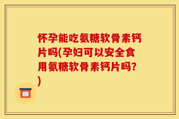 怀孕能吃氨糖软骨素钙片吗(孕妇可以安全食用氨糖软骨素钙片吗？)