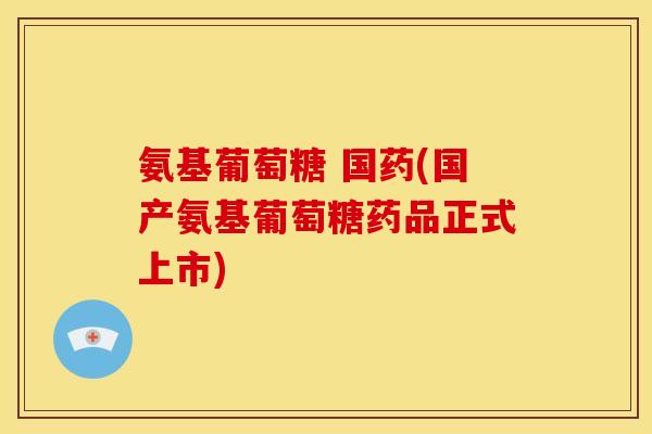 氨基葡萄糖 国药(国产氨基葡萄糖药品正式上市)