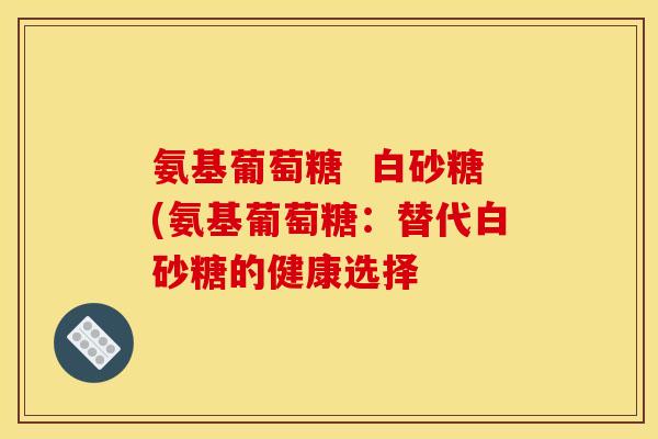 氨基葡萄糖  白砂糖(氨基葡萄糖：替代白砂糖的健康选择-第1张图片-关节骑士