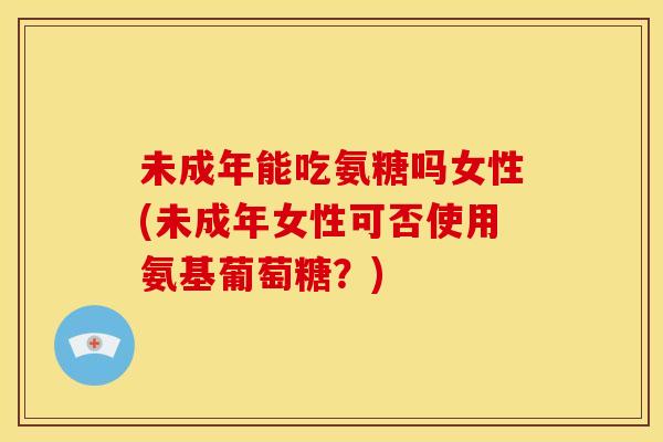 未成年能吃氨糖吗女性(未成年女性可否使用氨基葡萄糖？)-第1张图片-关节骑士