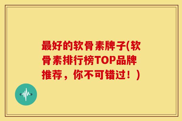 最好的软骨素牌子(软骨素排行榜TOP品牌推荐，你不可错过！)