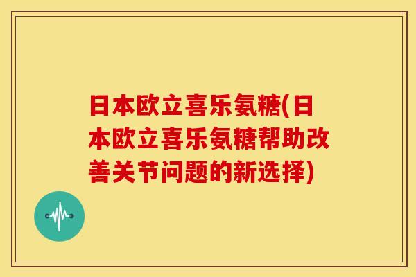 日本欧立喜乐氨糖(日本欧立喜乐氨糖帮助改善关节问题的新选择)