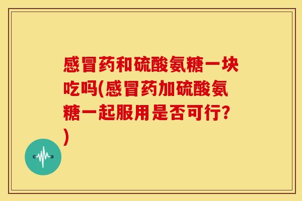 感冒药和硫酸氨糖一块吃吗(感冒药加硫酸氨糖一起服用是否可行？)-第1张图片-关节骑士