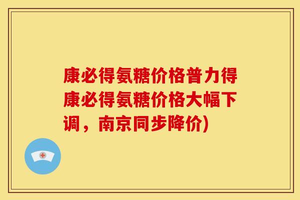 康必得氨糖价格普力得康必得氨糖价格大幅下调，南京同步降价)