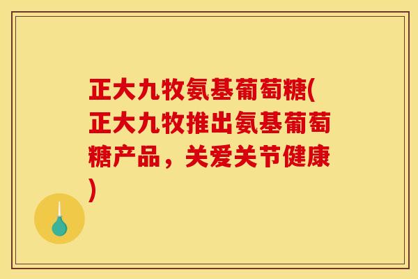 正大九牧氨基葡萄糖(正大九牧推出氨基葡萄糖产品，关爱关节健康)