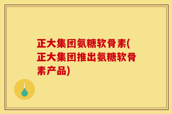 正大集团氨糖软骨素(正大集团推出氨糖软骨素产品)
