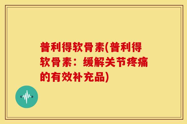 普利得软骨素(普利得软骨素：缓解关节疼痛的有效补充品)