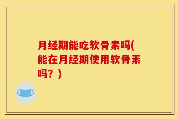 月经期能吃软骨素吗(能在月经期使用软骨素吗？)