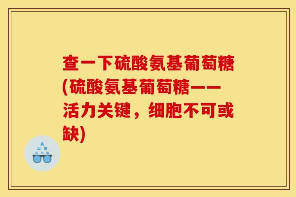 查一下硫酸氨基葡萄糖(硫酸氨基葡萄糖——活力关键，细胞不可或缺)
