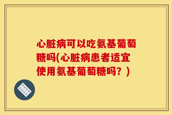 心脏病可以吃氨基葡萄糖吗(心脏病患者适宜使用氨基葡萄糖吗？)-第1张图片-关节骑士