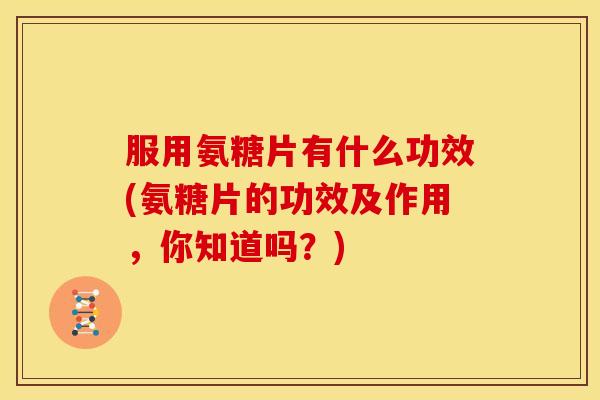 服用氨糖片有什么功效(氨糖片的功效及作用，你知道吗？)