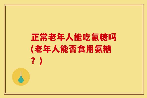 正常老年人能吃氨糖吗(老年人能否食用氨糖？)