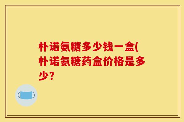 朴诺氨糖多少钱一盒(朴诺氨糖药盒价格是多少？