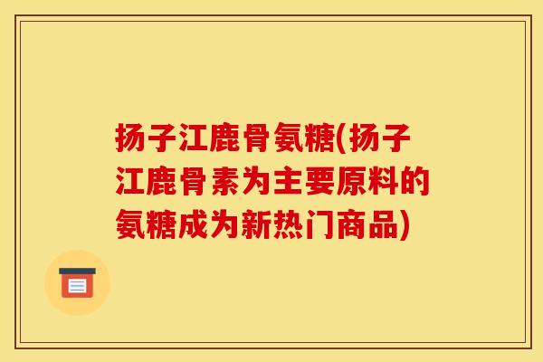 扬子江鹿骨氨糖(扬子江鹿骨素为主要原料的氨糖成为新热门商品)