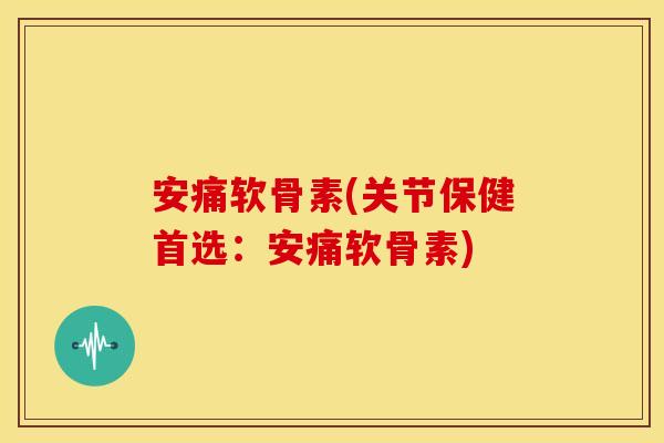 安痛软骨素(关节保健首选：安痛软骨素)