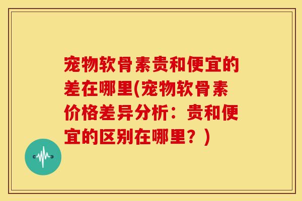 宠物软骨素贵和便宜的差在哪里(宠物软骨素价格差异分析：贵和便宜的区别在哪里？)-第1张图片-关节骑士