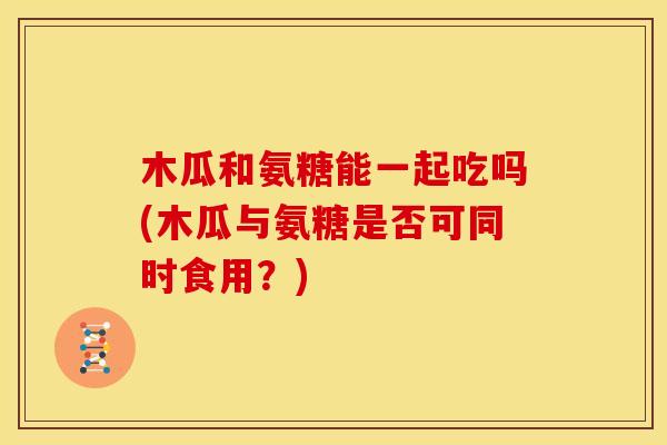 木瓜和氨糖能一起吃吗(木瓜与氨糖是否可同时食用？)