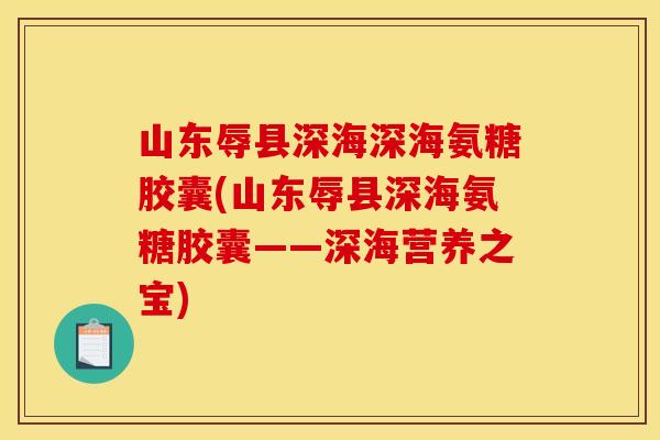山东辱县深海深海氨糖胶囊(山东辱县深海氨糖胶囊——深海营养之宝)