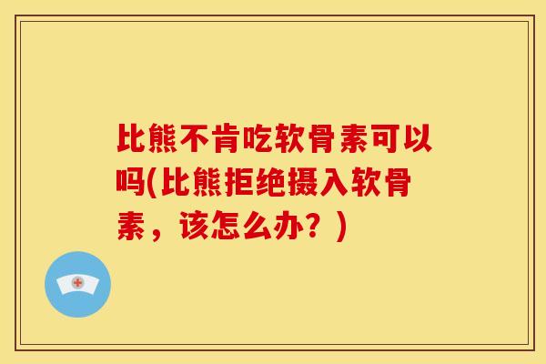 比熊不肯吃软骨素可以吗(比熊拒绝摄入软骨素，该怎么办？)-第1张图片-关节骑士