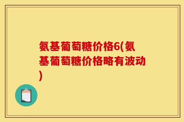 氨基葡萄糖价格6(氨基葡萄糖价格略有波动)