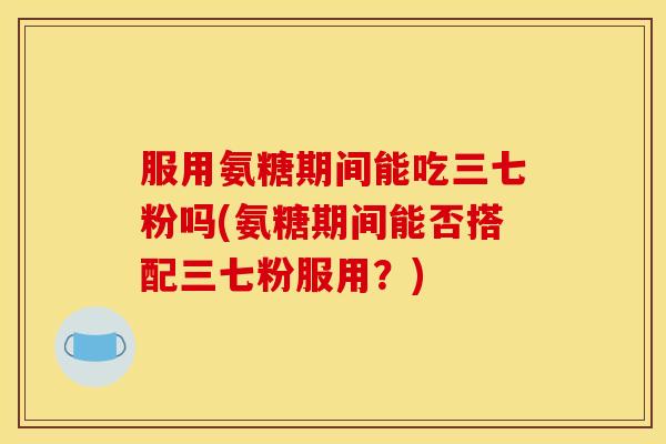 服用氨糖期间能吃三七粉吗(氨糖期间能否搭配三七粉服用？)