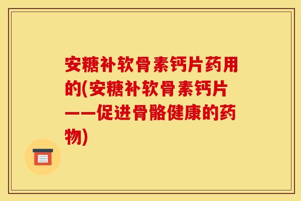 安糖补软骨素钙片药用的(安糖补软骨素钙片——促进骨骼健康的药物)