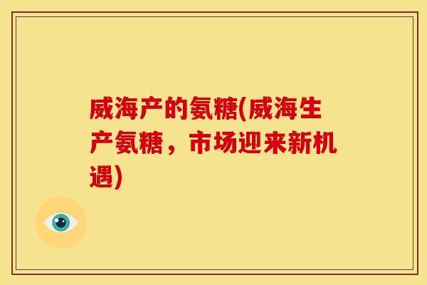 威海产的氨糖(威海生产氨糖，市场迎来新机遇)