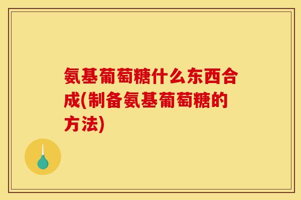 氨基葡萄糖什么东西合成(制备氨基葡萄糖的方法)