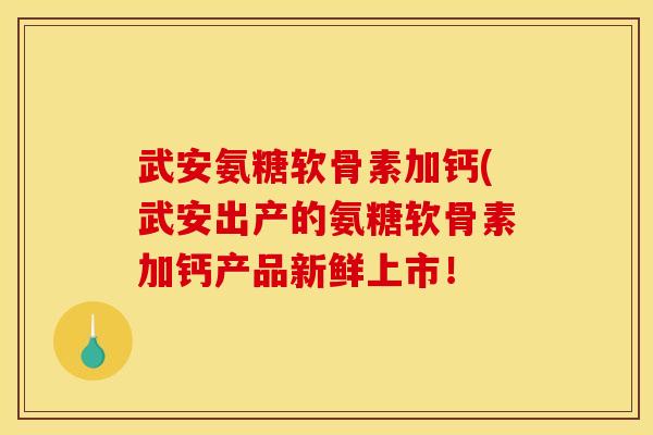 武安氨糖软骨素加钙(武安出产的氨糖软骨素加钙产品新鲜上市！