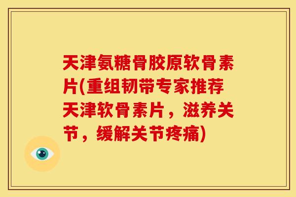 天津氨糖骨胶原软骨素片(重组韧带专家推荐天津软骨素片，滋养关节，缓解关节疼痛)