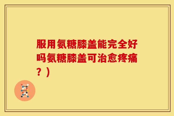 服用氨糖膝盖能完全好吗氨糖膝盖可治愈疼痛？)