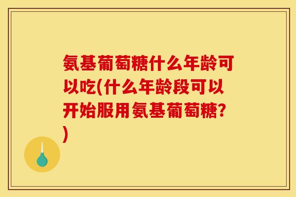 氨基葡萄糖什么年龄可以吃(什么年龄段可以开始服用氨基葡萄糖？)