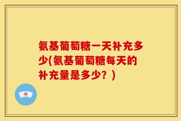 氨基葡萄糖一天补充多少(氨基葡萄糖每天的补充量是多少？)